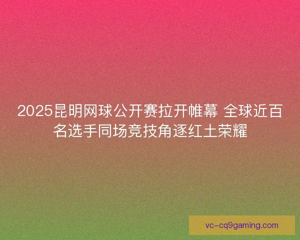 2025昆明网球公开赛拉开帷幕 全球近百名选手同场竞技角逐红土荣耀