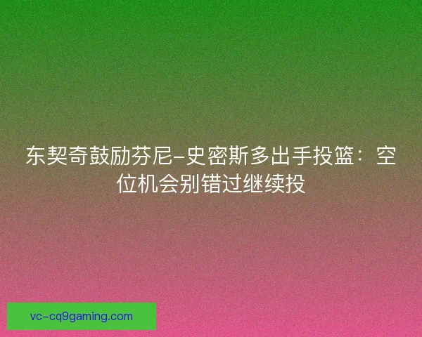 东契奇鼓励芬尼-史密斯多出手投篮：空位机会别错过继续投