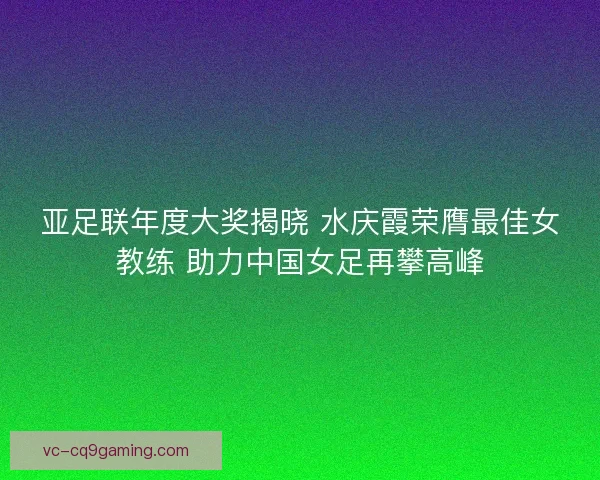 亚足联年度大奖揭晓 水庆霞荣膺最佳女教练 助力中国女足再攀高峰